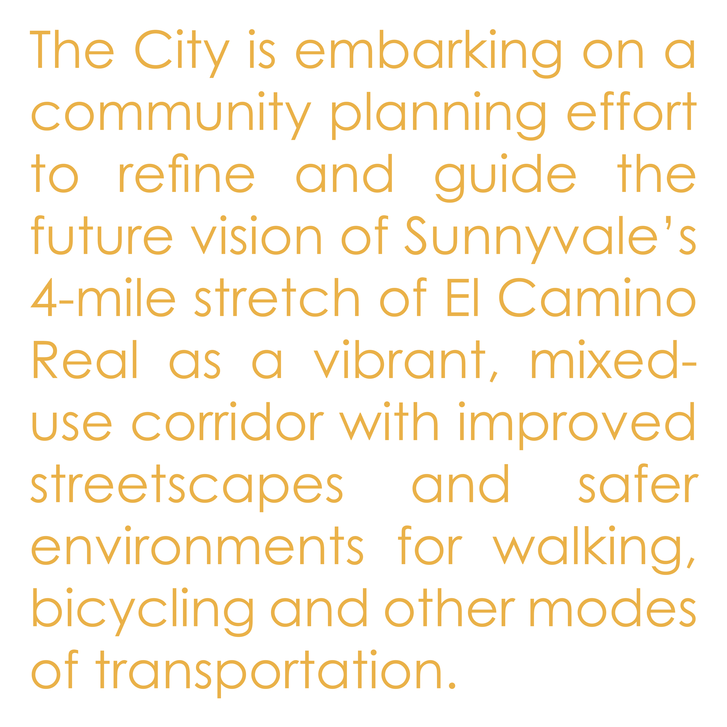 The City is embarking on a community planning effort to refine and guide the future vision of Sunnyvale’s 4-mile stretch of El Camino Real as a vibrant, mixed-use corridor with improved streetscapes and safer environments for walking, bicycling and other modes of transportation.