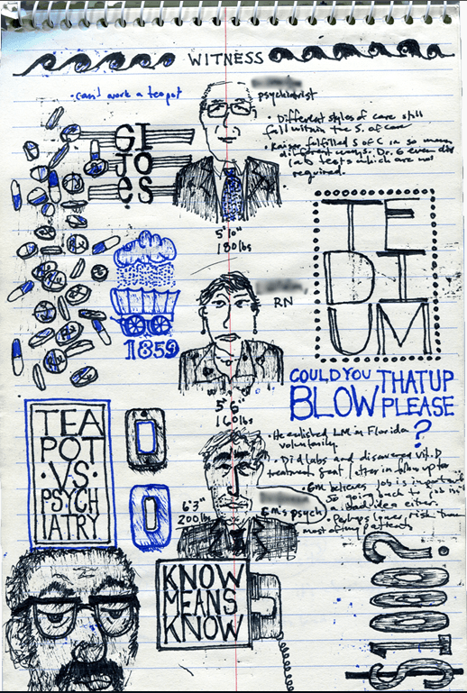 Issue #2 of Pocket Notes is now available for the world to see . And you are now in the world. The editors, Stacey Tran and Travis Meyer, included 6 pages of my jury notes from a civil trial I served on last fall, and graciously blurred out the names of the innocent. I wrote an introduction for these notes, which I included below.
…
In October of 2012, I was selected to be a jury member on a two week civil trial in which a young widow was suing a large corporate health care conglomerate for malpractice, inadequate therapy services that she claimed failed to prevent her husband’s suicide. I was excited about the assignment–I was only teaching two days a week, I’d always wanted to serve on a jury, and the prospect of having real power to somehow affect a balance between the powerless and a faceless corporation seemed alluring, especially in the wake of a frustrating winter of Occupy. In the end, I became the foreman, completely invigorated by the level of seriousness of the other jurors, their carefulness and thoughtfulness, their willingness to truly consider, to break from their preconceived narratives and biases, and in general by our system of justice, how someone like me, biking in wet from the rain and wearing an elbow-tattered flannel each day, could be called upon to make a decision for this room full of lawyers in expensive suits with briefcases full of a few year’s worth of thorough research and preparation. I wasn’t supposed to take my notes home with me. But here they are. I drew each of the witnesses as they took the stand. Witnesses for the plaintiff I drew in blue, and witnesses for the defense Idrew in black–and each of the major points I wanted to consider were also written in those corresponding colors. I learned a lot about litigation and the health care system, but at first I was hoping to use some of the language in the courtroom to write poems. So much of the language was litigious in nature, medical, technical, precise, flat, but a few things squeaked out, like a “fear of not dying,” “a sword in my heart,” “don’t poke that snake,” “I don’t agree with the impossible,” and “could you blow that up please?” In our deliberations, we ultimately sided for the defense, which I’m confident was the correct decision, but it came after a few shouting matches, some of us crying while exorcising some past demons of our relationships with the health care system and depression and suicide. Then half of us went out for whiskey, and I’ll never see any of these people ever again.
