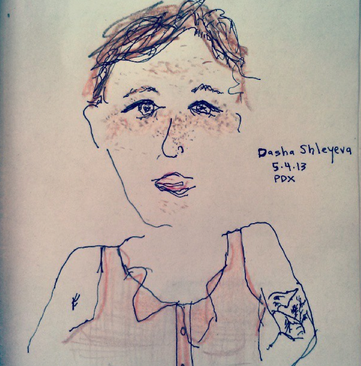 THE PERSON OF THE WEEK, #4: DASHA SHLEYEVA
Dasha Shleyeva is 5'4" and a half. This week I sat at a table twice out on the front patio of the Bye and Bye with Dasha drawing her face, and a scuba man and some other people at other tables (I think I am going to draw the Person of the Week each week from here on out). The first time I used her color pencils, because I didn’t have any, and I had so much fun that I went to buy my own color pencils and then asked her if she wanted to meet up at the same table and draw again a few days later so we did. The first time I met Dasha, she was working as a barista at 26 Cafe . We started talking about poetry and she said she was then reading Maggie Nelson’s Bluets , and I was like OMG because I actually had Bluets in my bag at that exact time. I showed her and we were both like OMG! Of all the books! One time when I was home during winter break my mom and I were looking at my mom’s Facebook page together, and a Frontier Airlines ad on the side panel had Dasha’s face on it, like she was a very satisfied customer in some plane seat, with bright blue sky and clouds behind her. I told my mom casually that that was my friend Dasha, but I don’t think she really believed me. Or maybe it was Alaska Airlines. Dasha has also been a mummy on a Disney show, a girl scout on Mad TV, Amanda Bynes’ double on All That and a crazy fan extra on a Lindsay Lohan music video. Dasha is a very talented musician too, like way more talented than Lindsay Lohan. She plays bass for Brainstorm , and has been touring around the country with them lately. You can watch them play and talk about their music here . Dasha also has her own solo music projects, and she plays as Dashenka . You should check out her songs on her soundcloud page Dashenka Sings . Maybe you’ll want to watch her play at Laurelthirst Pub at 9:30 tomorrow night , May 9. Or if you miss that you can watch her play on May 31st at the Old Church downtown with a harpist and an upright bassist opening for Amento Abiento for Kind Arts Benefit for Low Income Seniors and Adults with Disabilities. She’ll be donating some of her prints for the silent auction. Oh, her prints! She is a visual artist too. You should check out some of her illustrations here on her website Dasha Draws . She has some of her prints for sale now around town at Tender Loving Empire , Townshend’s Tea House on Alberta, Compound Gallery , Wanderlust Vintage , and she will have a summer art show going up in July at Back Talk . Also THIS WEEK she made her first brass ring and bracelet at The Make House with Lauren of Revere Metals as her magical master teacher, she surfed some waves at Short Sands, and translated her first poem from English to Russian (which happens to be a poem of mine from Fjords called “What Would Kill Me”). Dasha was born in Moscow and lived there until she was 9 and is pretty much Russian-American, so she knows how to speak Russian. She is really good at cartwheels and does them a lot, mostly in hallways and movie theater lobbies. Her karaoke song is “It’s Oh So Quiet” by Bjork. She has a swan tattoo on her arm that makes me think of Bjork, but I’ve never asked her about that really. She apparently only drinks old man drinks like Sazeracs, Old Fashioneds, or a Whiskey soda with bitters and a lime, but I saw her drink a Rainier a few days ago. Anyway, because all of these things, especially because she has a solo show at Laurelthirst tomorrow, Dasha is this week’s Person of the Week.
Because Dasha spent a lot of time on the road with Brainstorm, she had to leave her job and is now looking for another in town. She’s up for b arbacking, food service, music venue stuff, translating, nannying, restaurant or illustrative/art stuff. You should hit her up if you know of something.
Please submit your suggestions for next week’s Person of the Week to me via email.