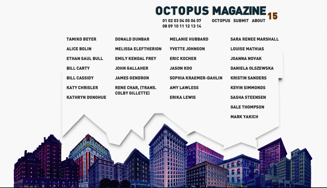 So, I’ve been waiting two years to tell you this. Octopus Magazine #15 has been served! Eat up. Eat up. It’s new editor, Joseph Mains, and new designer, Travis Meyer, have put in a lot of work taking over for Mathias Svalina, myself, and Denny Schmickle. Cheers to them. Cheers to you. Enjoy.