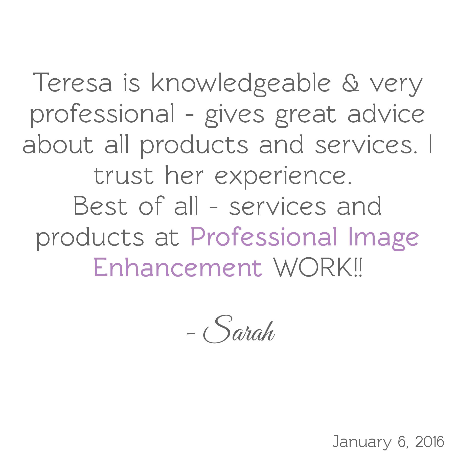 Teresa is knowledgeable & very professional - gives great advice about all products & services. I trust her experience. Best of all, services & products at Professional Image Enhancement WORK! -Sarah