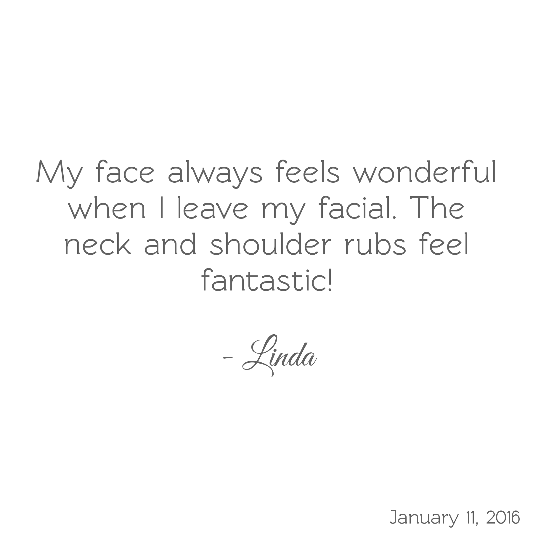 My face always feels wonderful when I leave my facial. The neck and shoulder rubs feel fantastic! -Linda