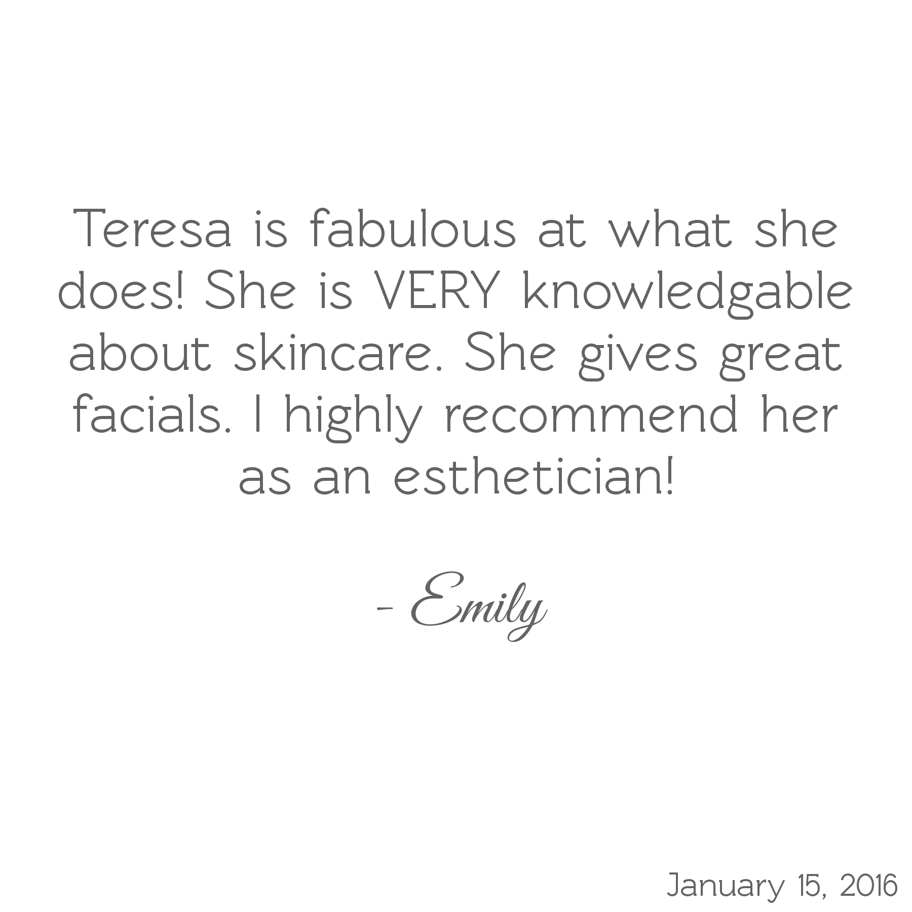 Teresa is fabulous at what she does! She is VERY knowledgeable about skincare. She gives great facials. I highly recommend her as an esthetician! -Emily