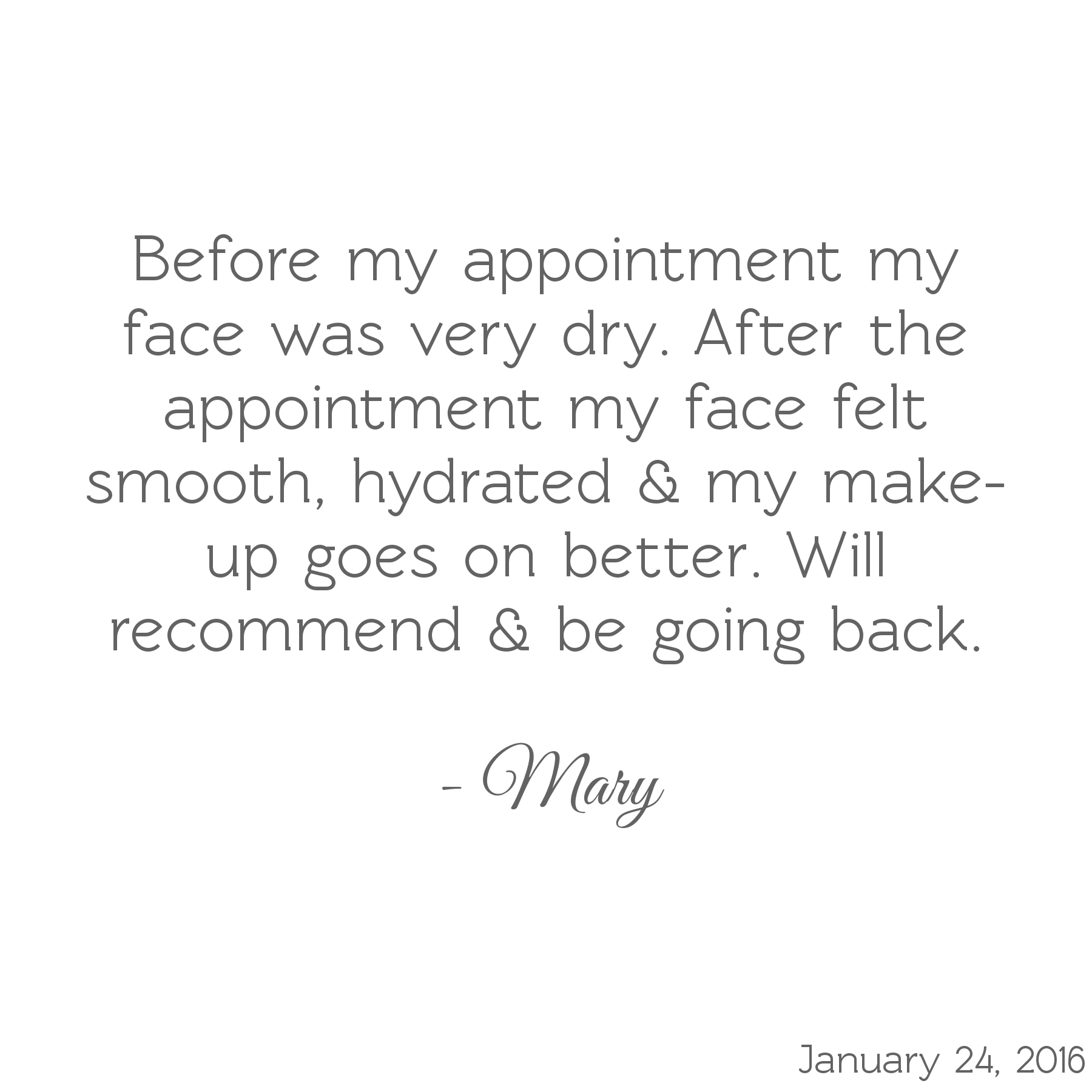 Before my appointment my face was very dry. After my appointment my face felt smooth, hydrated, & my make-up goes on better. Will recommend & be going back. -Mary