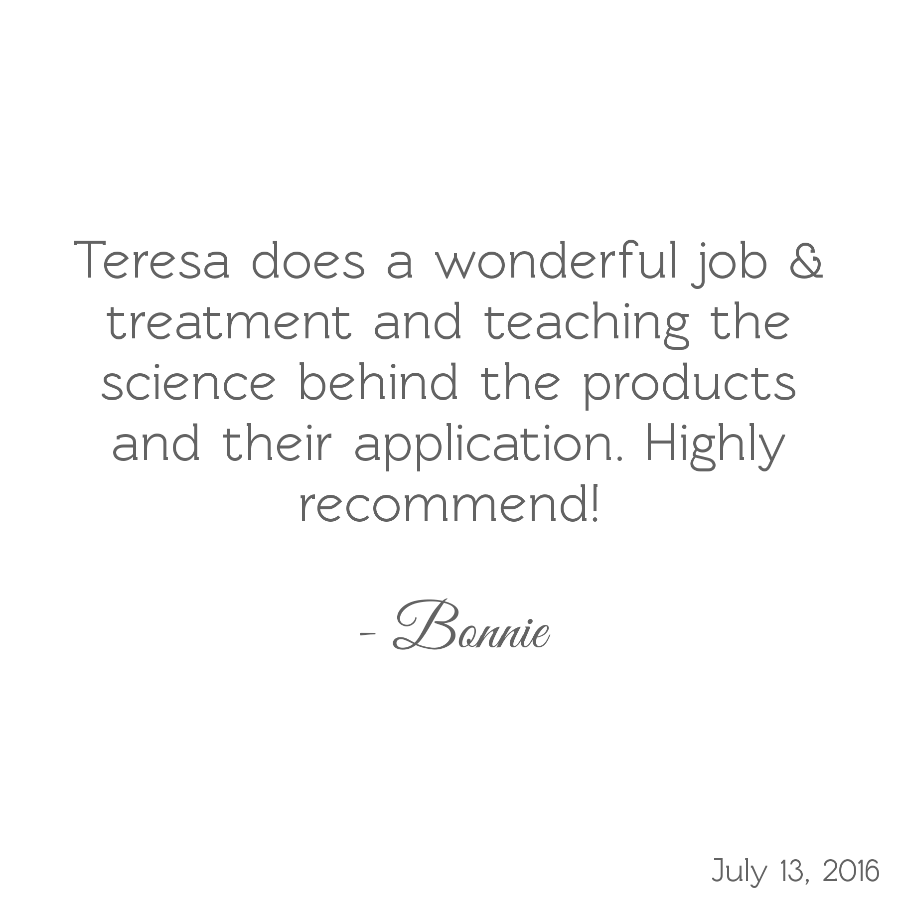 Teresa does a wonderful job & treatment and teaching the science behind the products and their application. Highly recommend! -Bonnie
