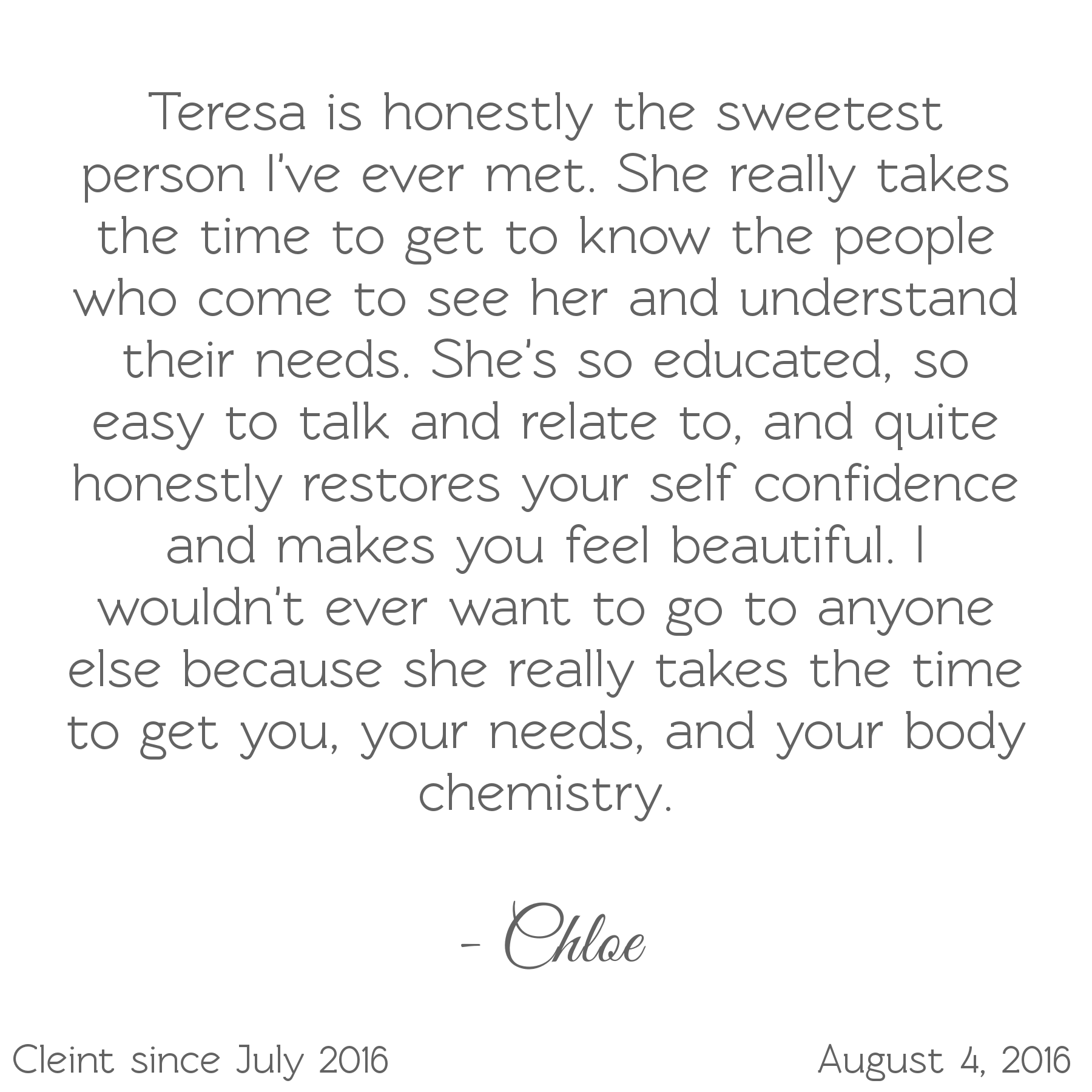 Teresa is the sweetest person. Takes the time to understand your needs. She's educated, easy to talk to, restores self-confidence & makes you feel beautiful. I wouldn't want to go to anyone else-Chloe