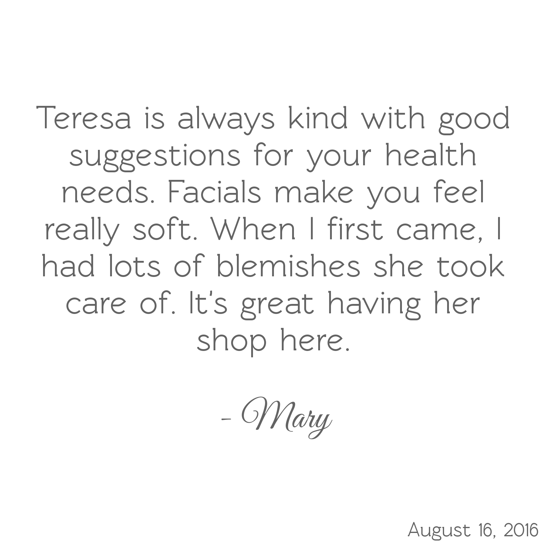 Teresa is always kind with good suggestions for your health needs. Facials make you feel really soft. When I first came, I had lots of blemishes she took care of. It's great having her shop here.-Mary