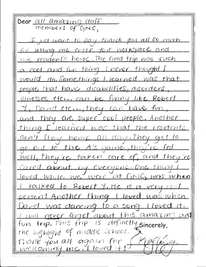 “Dear all amazing staff members of GNC, I just want to say thank you all so much for letting me enter your workspace and the resident’s home. The field trip was such a cool and fun thing I never thought I would do. Some things I learned was that people that have disabilities, disorders, illnesses, etc…can be funny like Robert Y, David, etc…they can have fun, and they are super cool people. Another thing I learned was that the residents don’t stay home all day. They get to go out to the A’s game, they’re fed well, they’re taken care of, and they’re cared about by everyone. One thing I loved while we were at GNC, was when I talked to Robert Y. He is a very cool person! Another thing I loved was when David was dancing to a song. I loved it. I will never forget about this amazing and fun trip. This trip is definitely the highlight of middle school. Thank you all again for welcoming me. I loved it!”