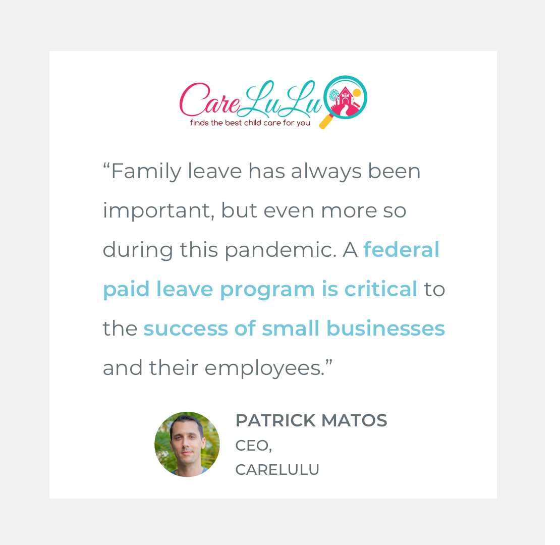  Quote by Patrick Matos, CEO of CareLuLu: “Family leave has always been important, but even more so during this pandemic. A  federal paid leave program is critical  to the  success of small businesses  and their employees.” 