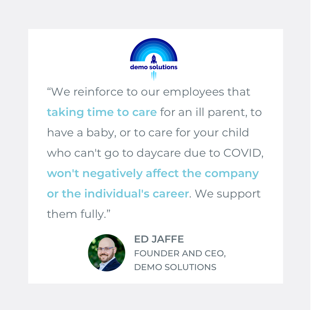  Quote by Ed Jaffe, Founder &amp; CEO of Demo Solutions: “We reinforce to our employees that taking time to care for an ill parent, to have a baby, or to care for your child who can't go to daycare due to COVID, won't negatively affect the company or