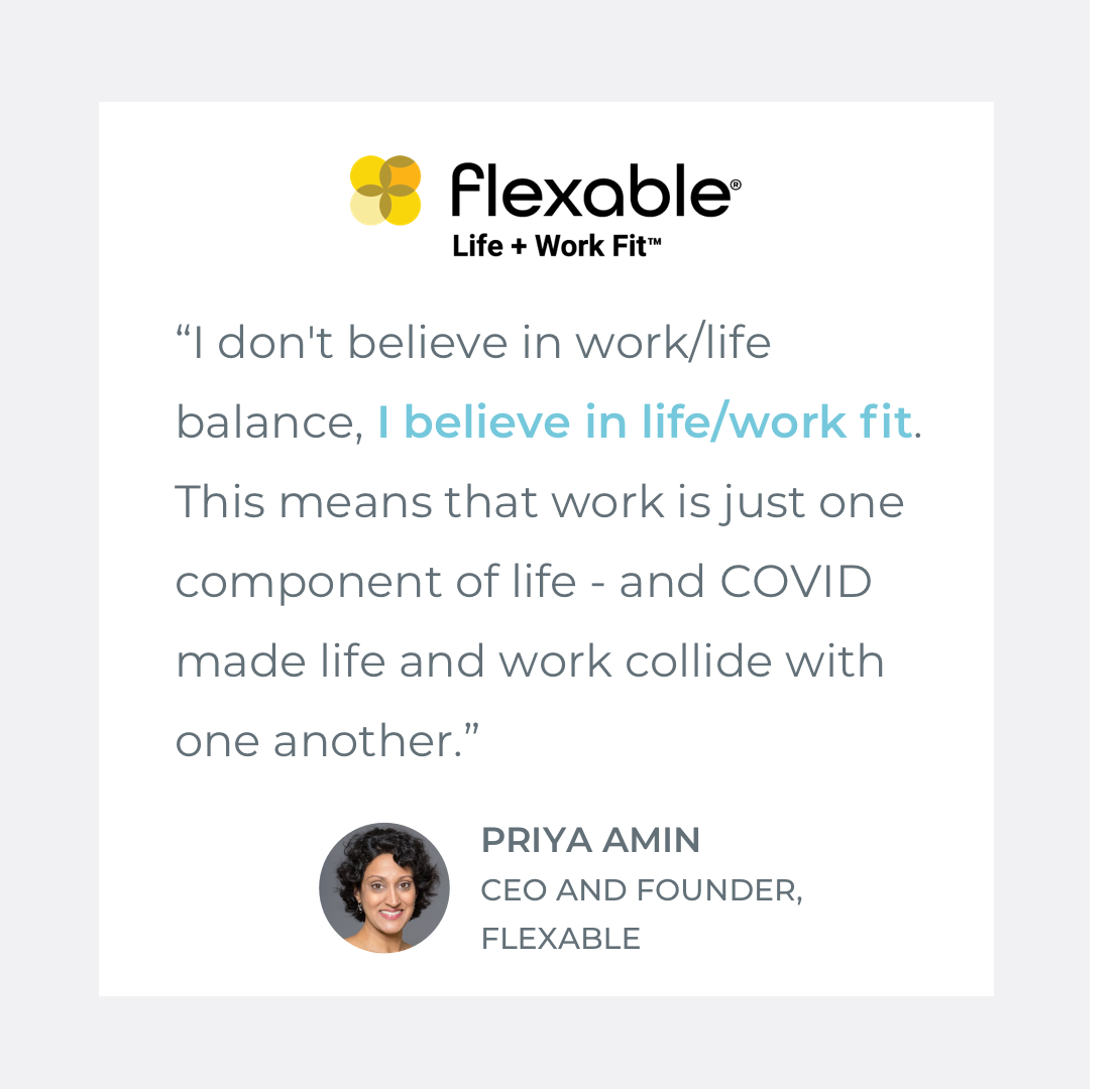  Quote by Priya Amin, COO of Flexable: "I don't believe in work/life balance, I believe in life/work fit. This means that work is just one component of life - and COVID made life and work collide with one another." 