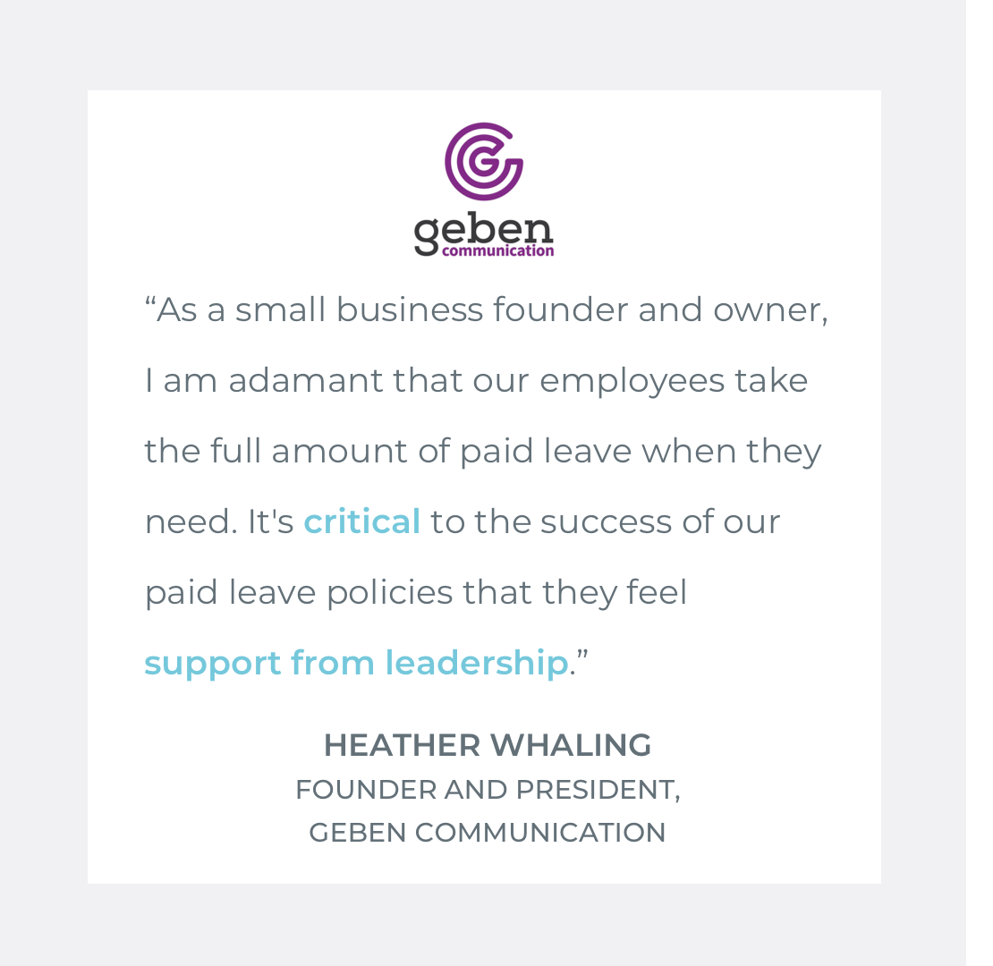  Quote by Heather Whaling, Founder &amp; President of Geben Communication: "As a small business founder and owner, I am adamant that our employees take the full amount of paid leave when they need. It's critical to the success of our paid leave polic