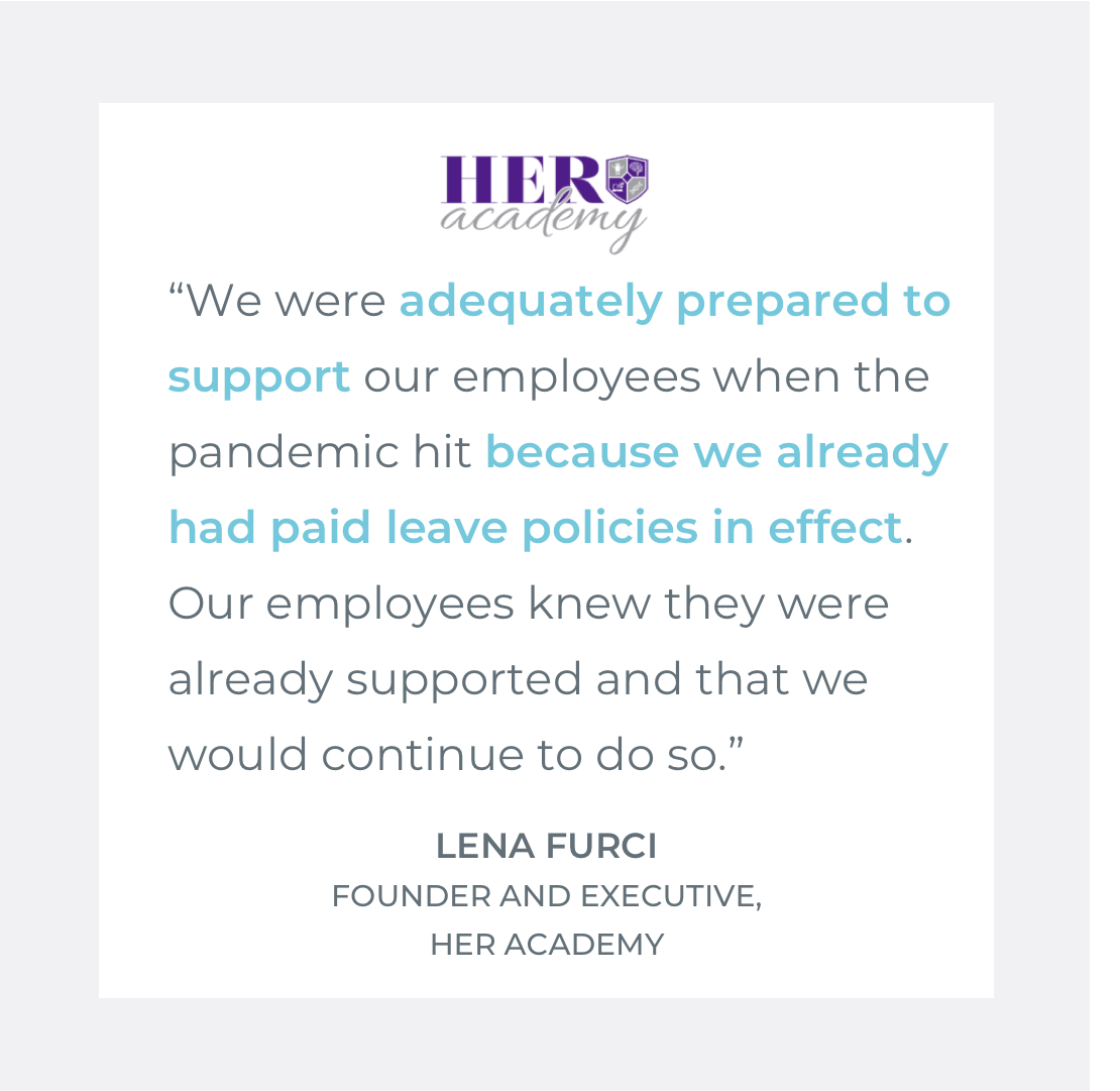  Quote by Lena Furci, Executive Director of HER Academy: "We were adequately prepared to support our employees when the pandemic hit because we already had paid leave policies in effect. Our employees knew they were already supported and that we woul