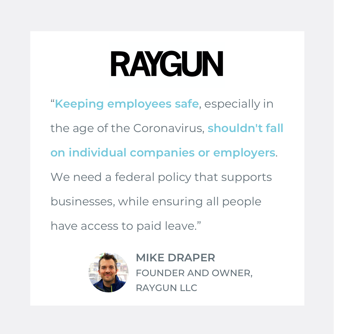  Quote by Mike Draper, Owner of RAYGUN LLC: “Keeping employees safe, especially in the age of the Coronavirus, shouldn't fall on individual companies or employers. We need a federal policy that supports businesses, while ensuring all people have acce