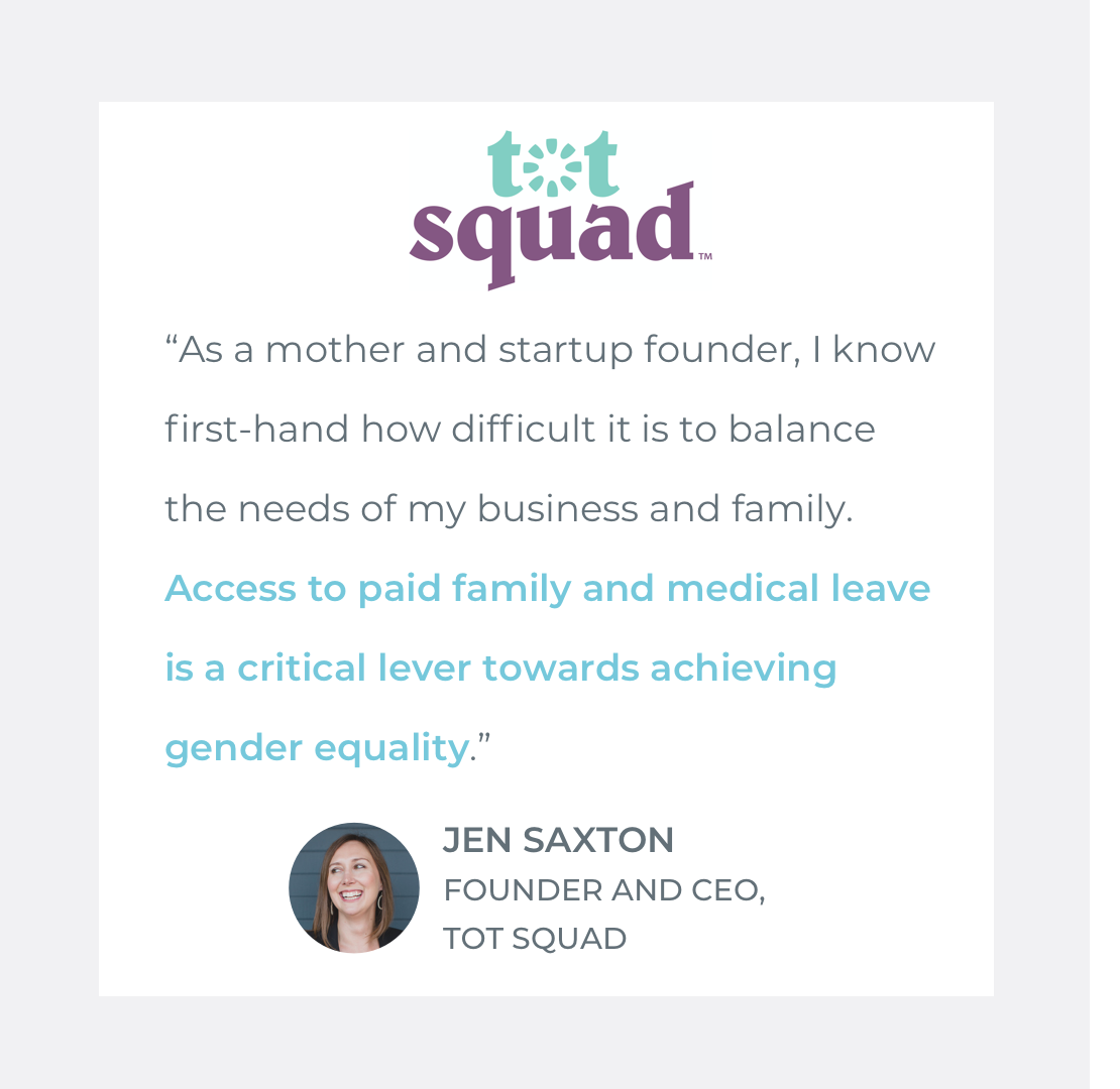  Quote by Jen Saxton, Founder &amp; CEO of Tot Squad: "As a mother and startup founder, I know first-hand how difficult it is to balance the needs of my business and family. Access to paid family and medical leave is a critical lever towards achievin