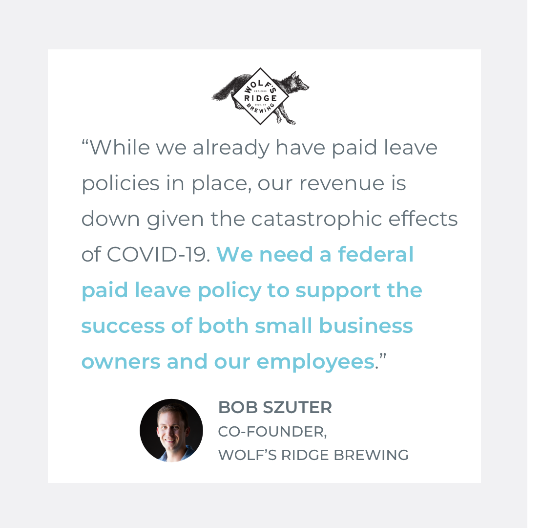  Quote by Bob Szuter, Co-owner of Wolf's Ridge Brewing: "While we already have paid leave policies in place, our revenue is down given the catastrophic effects of COVID-19. We need a federal paid leave policy to support the success of both small busi