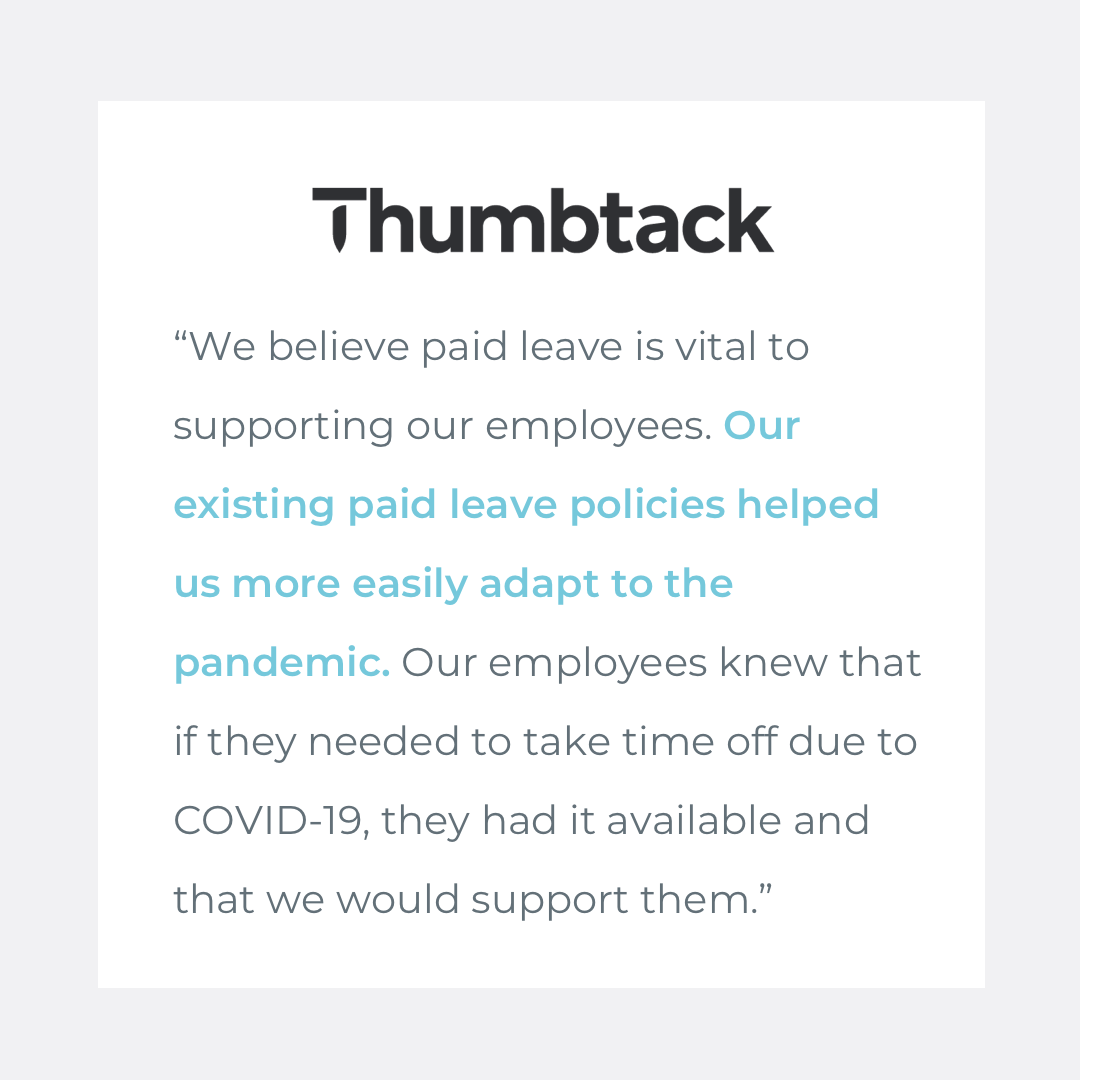  Quote from Thumbtack: "We believe paid leave is vital to supporting our employees. Our existing paid leave policies helped us more easily adapt to the pandemic. Our employees knew that if they needed to take time off due to COVID-19, they had it ava