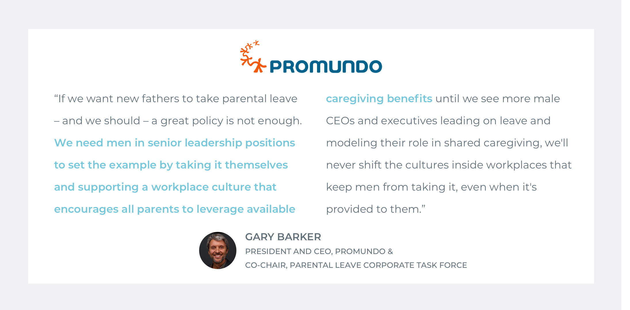  Quote by Gary Barker, President and CEO of Promundo &amp; Co-Chair of Parental Leave Corporate Task Force: “If we want new fathers to take parental leave – and we should – a great policy is not enough.  We need men in senior leadership positions to 