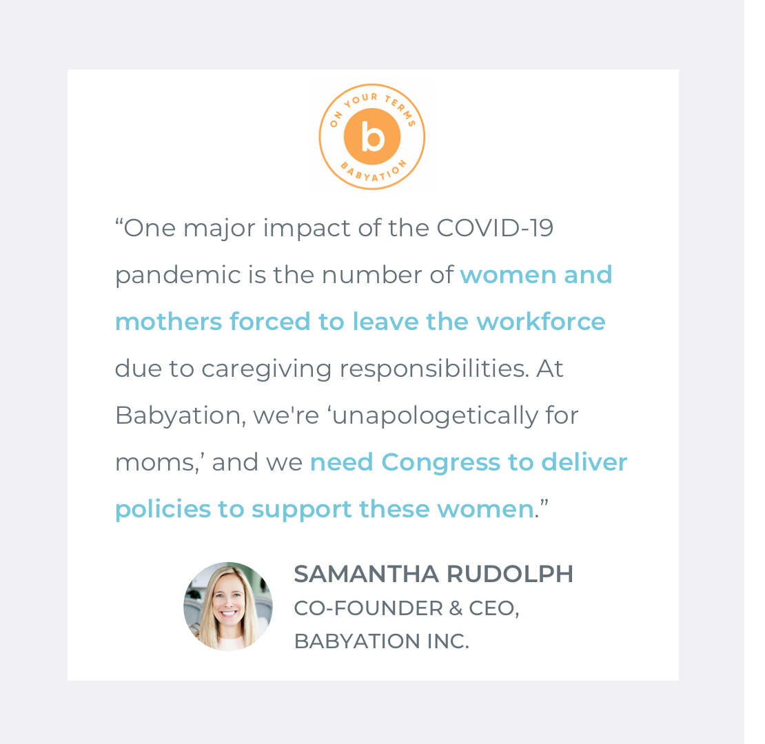  Quote by Samantha Rudolph, Co-Founder + CEO of Babyation: “One major impact of the COVID-19 pandemic is the number of  women and mothers forced to leave the workforce  due to caregiving responsibilities. At Babyation, we're ‘unapologetically for mom