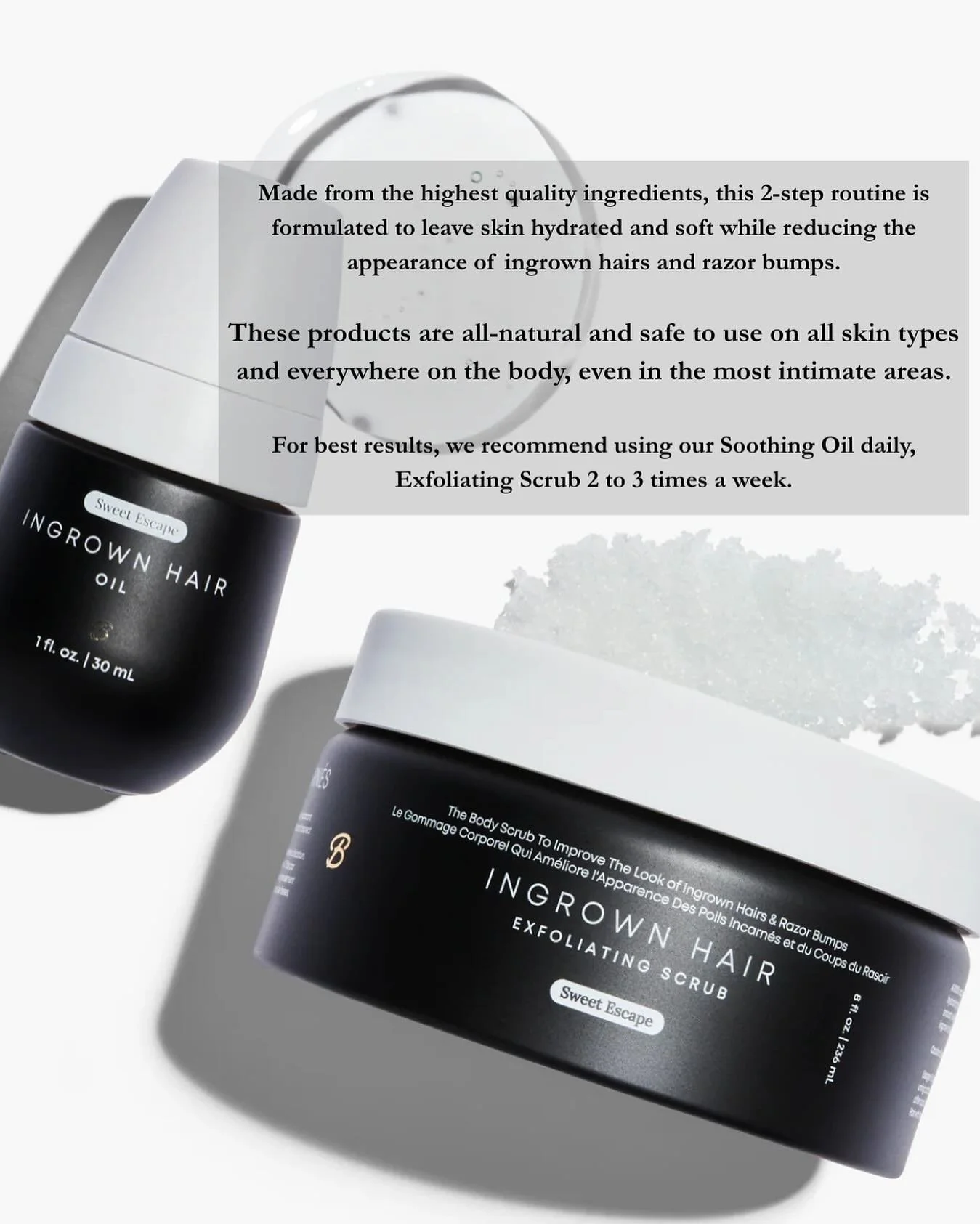 Made from the highest quality ingredients, this 2-step routine is formulated to leave skin hydrated and soft while reducing the appearance of ingrown hairs and razor bumps.

These products are all-natural and safe to use on all skin types and everywh