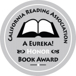 2015 READING IS FUNDAMENTAL /MACY’S MULTICULTURAL COLLECTION 2013 EUREKA SILVER BOOK AWARD, CA READING ASSN. NOTABLE SOCIAL STUDIES TRADE BOOK FOR YOUNG PEOPLE NOMINATED FOR THE GREEN EARTH AWARD, ILLINOIS MONARCH AWARD AND TRIPLE CROWN AWARD