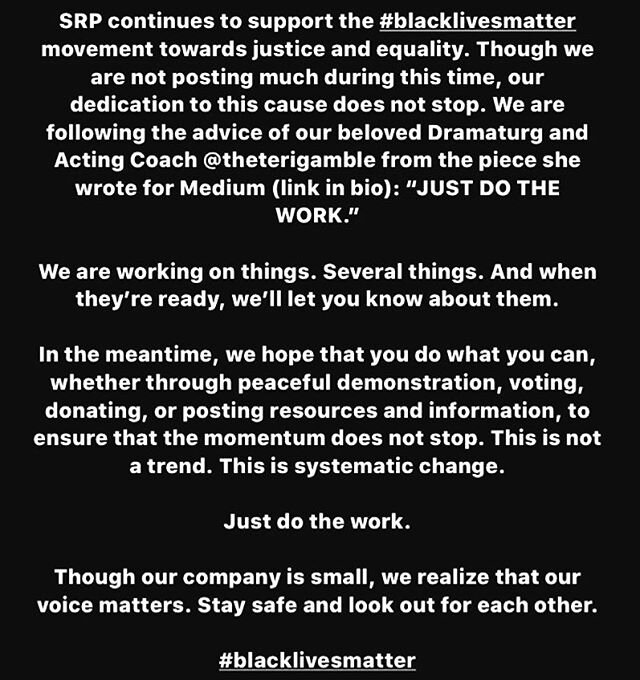 SRP continues to support the #blacklivesmatter movement towards justice and equality. Though we are not posting much during this time, our dedication to this cause does not stop. We are following the advice of our beloved Dramaturg and Acting Coach @