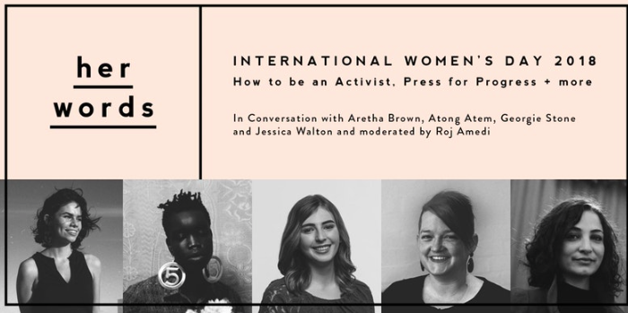 Ever wondered how activists got started? Or how to actually create change for good in your life in little and big ways? 2017 was a big year for women and the world, and 2018 looks to be even bigger. This International Women’s Day we’re celebrating by bringing together a panel of five incredible women to talk about how they’re pressing for progress. Moderated by Roj Amedi, we’ll chat to Aretha Brown, Georgie Stone, Atong Atem and Jessica Walton to learn about what it means to be an activist and feminist in today’s world and how you can create change even in the smallest of ways in your life. The panel will touch upon the challenges we’re up against, the conversations we should be having and how to practise self-care and self-love in the face of injustice and discrimination. This event is all about bringing women together to learn, listen, talk and support one another in this fight for equality. You’ll have a chance to ask all your questions, be a part of our community and reflect on how you can make a difference – yes, you. The team will also be celebrating their first birthday by launching the second season of her words – our web series sharing the stories of those who identify as women. Enjoy a sneak preview of their newest episode. Drinks + nibbles provided as well as a delicious goodie bag for all attendees.