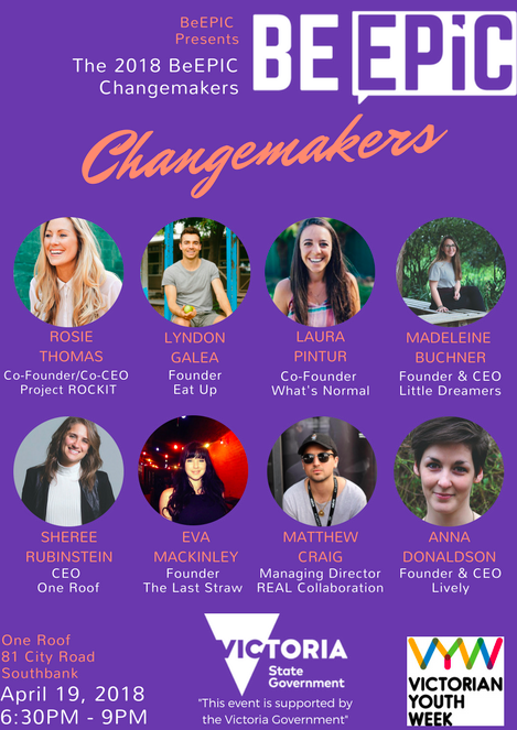On Thursday the 19th of April, BeEPIC will be hosting BeEPIC Changemakers. Changemakers is highlighting some EPIC people doing EPIC things in the community, business and life. The evening will see each inspiring speaker sharing their story for 10 minutes, this will include a 5-minute pitch and 5 minutes of Q & A. Following this, the power to make change will be turned over to our attendees. Attendees will get to vote for their favourite presenters and the winning presenter will receive $500! This money will go towards their organisation or a charity of their choice. Make sure you register for a ticket below as this event is strictly limited to 100 spots. * BeEPIC Changemakers is an event supported by the Victorian Government as part of Victorian Youth Week 2018 *