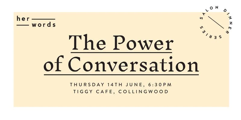 The power of conversation and communication is something anyone can use to create change for good. So how do we use conversation to educate, empathise and ensure progress towards gender equality? We know the fight for gender equality can often seem overwhelming - with so many parts of the puzzle contributing to progress. This is your chance to spend an evening with a feminist icon and talk deeply with likeminded souls about what we can do in our own lives to create change even in the smallest of ways. We believe beautiful meals can be the birthplace for conversation, courage and connection. For their very first salon dinner, you'll be treated to an incredible three course spread, drinks included, cooked by the talented chef Ella Mittas. The feminist guest of honour will start the night with a talk to inspire discussion and you'll spend the evening fostering new connections with a new community, and walk away with ideas, tips and strategies to create change in your life. This is an accessible event. All proceeds go towards the her words movement and to sharing more women's stories so we can ensure every woman knows her words matter.