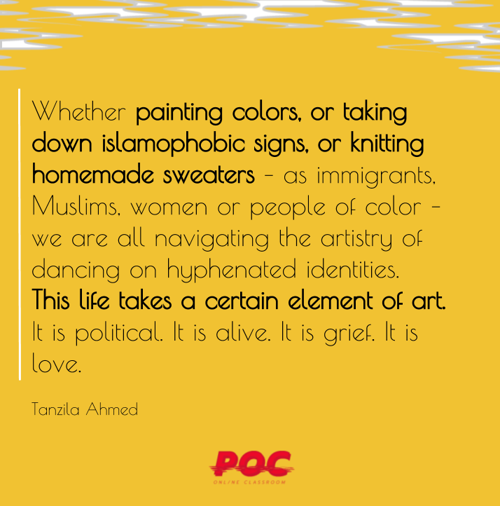 Image has yellow background with white and grey swirls at the top. Large text reads: “Whether painting colors, or taking down islamophobic signs, or knitting homemade sweaters – as immigrants, Muslims, women or people of color – we are all navigating the artistry of dancing on hyphenated identities. This life takes a certain element of art. It is political. It is alive. It is grief. It is love.” Smaller texts underneath reads: “Tanzila Ahmed.” On the bottom is the POC logo in red.