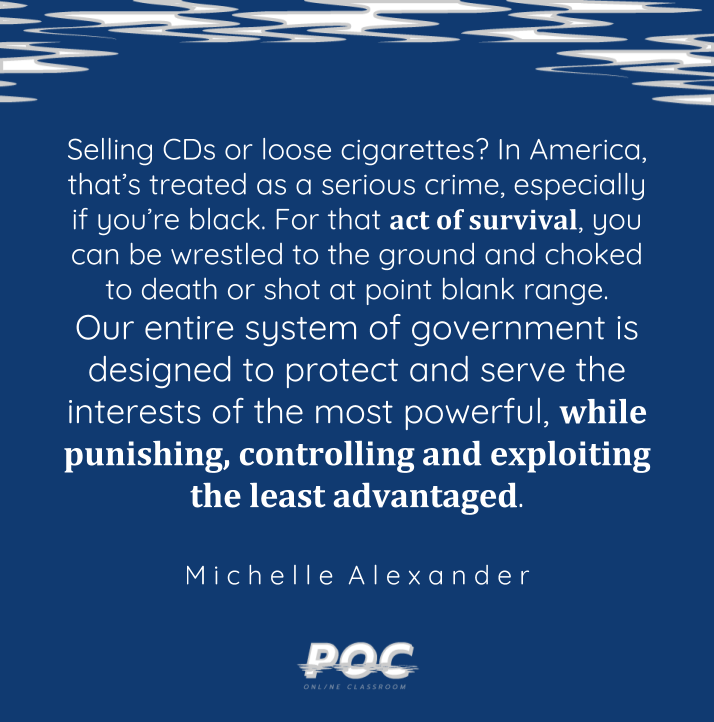 Image is dark blue background with white and grey swirls at the top. A quote reads: “Selling CDs or loose cigarettes? In America, that’s treated as a serious crime, especially if you’re black. For that act of survival, you can be wrestled to the ground and choked to death or shot at point blank range. Our entire system of government is designed to protect and serve the interests of the most powerful, while punishing, controlling and exploiting the least advantaged.” Michelle Alexander is written underneath. At the bottom of the image is the white POC logo.