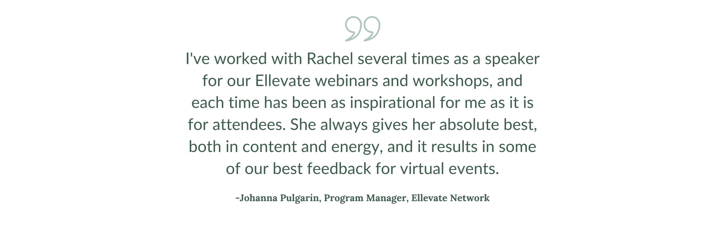 “I've worked with Rachel several times as a speaker for our Ellevate webinars and workshops, and each time has been as inspirational for me as it is for attendees. She always gives her absolute best, both in content  (1).png