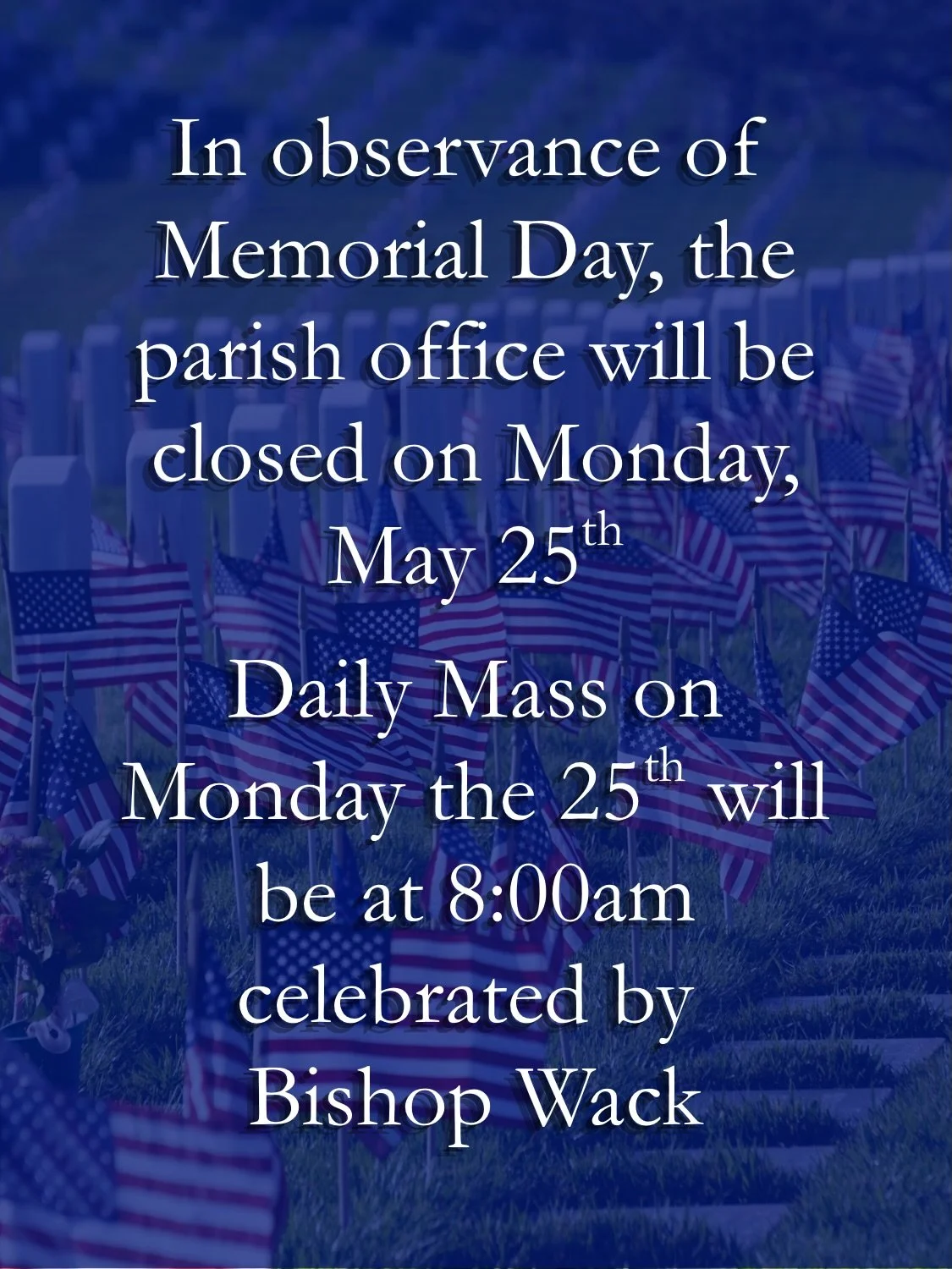 Join us on Memorial Day (Monday, May 25th) for daily Mass at 8am celebrated by Bishop Wack. The parish office will be closed and the 8am will take the place of the 6:30am Mass.
