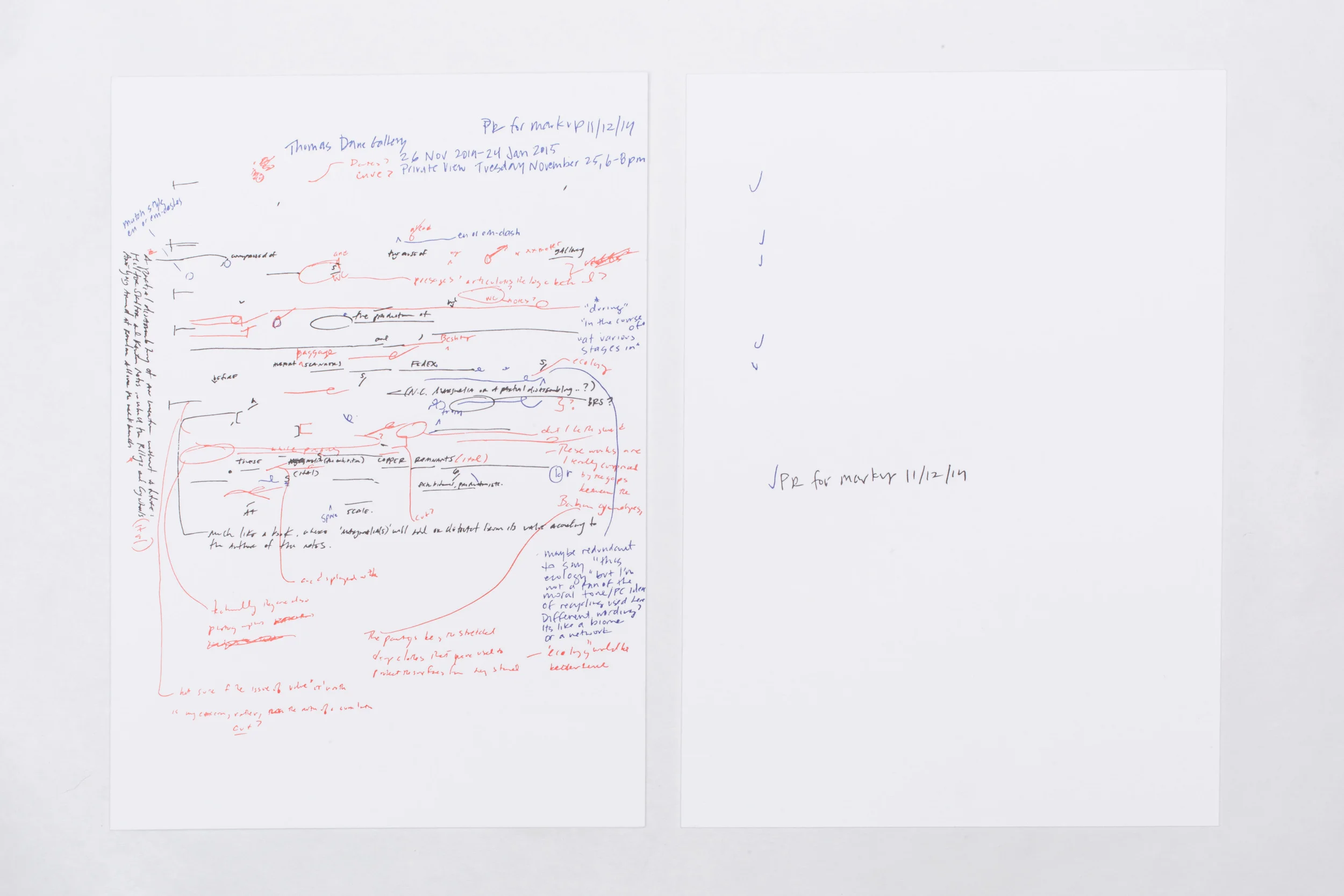 Walead Beshty – Marginalia “I think of my work as a kind of ecology in the sense that everything that comes out of it is part of the practice and needs to be accounted for. My practice is really a proposition about a possible arrangement of productive forces, a kind of system of relations. The more well-conceived the system, the more it can fully account for all that it produces, and that includes what might seem like by-products.” W. Beshty. In describing the making of his monumental commission at the Barbican Centre in London - thousands of cyanotypes, created over a year, cover the walls of the Curve there -, Walead Beshty virtually revealed the nature of his next show at Thomas Dane Gallery, staged to coincide with his project at the Curve. ‘Marginalia’, taking its name from the comments, scribbles or illuminations in the margins of a book, includes the remnants, props, byproducts, ‘vestiges’ – generally speaking, the works - created through/while/after making other works. Even though this idea is at the very core of his practice: in essence, Beshty always makes art while making art while making art… And even though he often triggers the production of art through infiltrating pre-existing systems, structures, networks and apparatuses (such as X-ray machines at airports, courier companies…etc…), he had never staged an exhibition that illustrated so concisely the virtuous, recycling circle that his artistic production so uniquely embodies. The notion of Hierarchies – whether artistic or economical - is what is fascinatingly at stake here: traditionally, ‘marginalia(s)’ will add or detract the value of a book, according to the author of the notes. Here, the artist himself reveals, as well as upsets, the established values and systems of artmaking, with a series of arresting, facetted new paintings realized as a support or background for the multitude of cyanotypes at the Barbican, which cohabit with aluminum and bronze relics, part negative-space, part leftovers, of his metal surrogates and tables, and a series of 104 X-Ray photographs, realized, literally, while traveling over four years (for shows, events…) and displayed for the first time in their original 5x4in. format. 2014 Letterpress 14 x 8 1/2 inches Letterpress of all handwritten edits and comments to the press release for the exhibition Marginalia, Thomas Dane Gallery, London, United Kingdom, 2014.