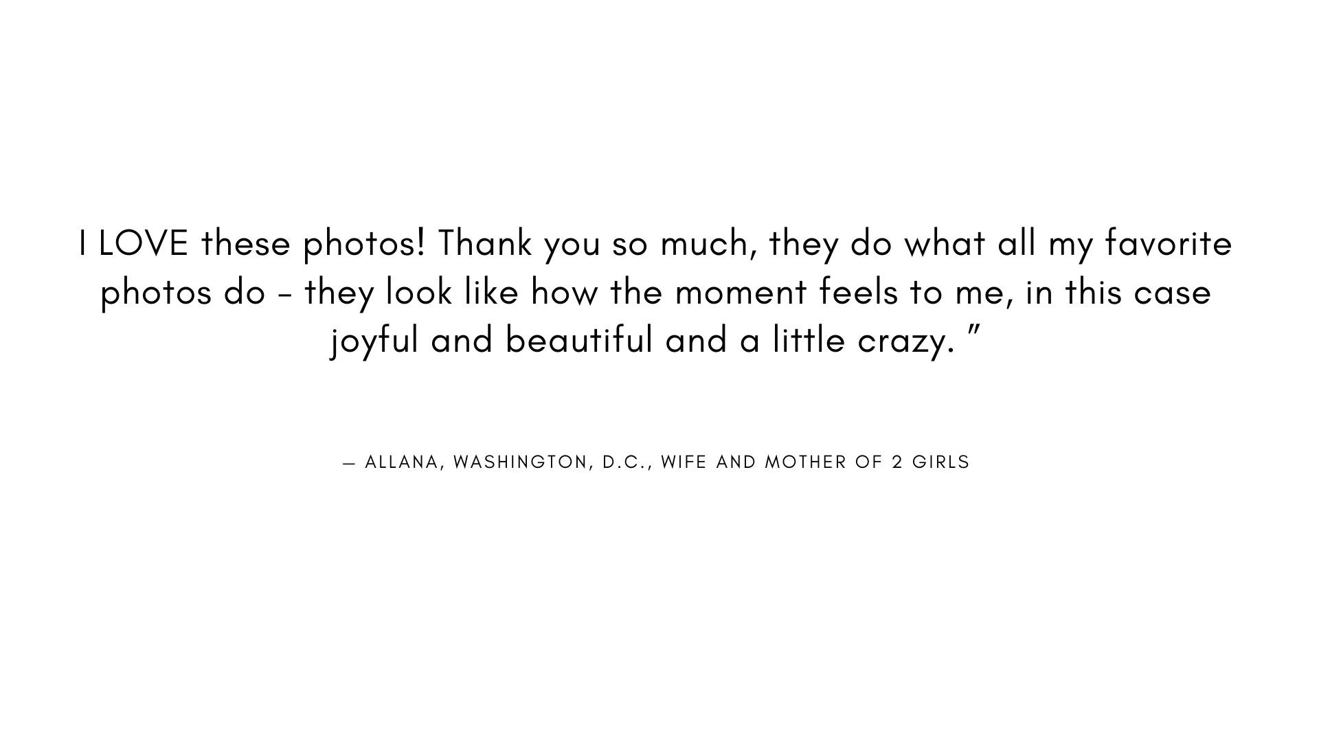  I LOVE these photos! Thank you so much, they do what all my favorite photos do - they look like how the moment feels to me, in this case joyful and beautiful and a little crazy. "  - ALLANA, WASHINGTON, D.C., WIFE AND MOTHER OF 2 GIRLS 
