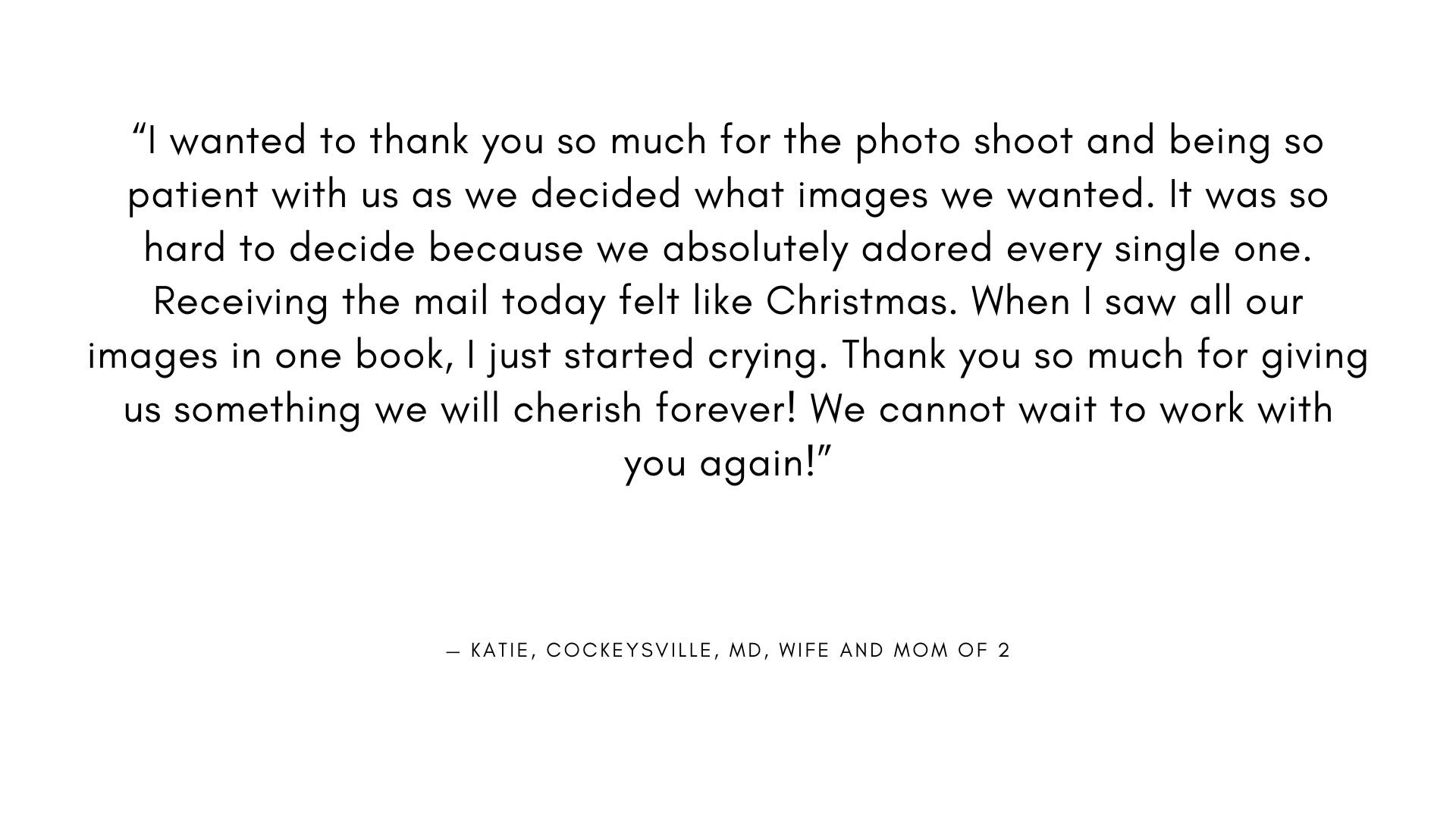  " wanted to thank you so much for the photo shoot and being so patient with us as we decided what images we wanted. It was so hard to decide because we absolutely adored every single one.  Receiving the mail today felt like Christmas. When I saw all