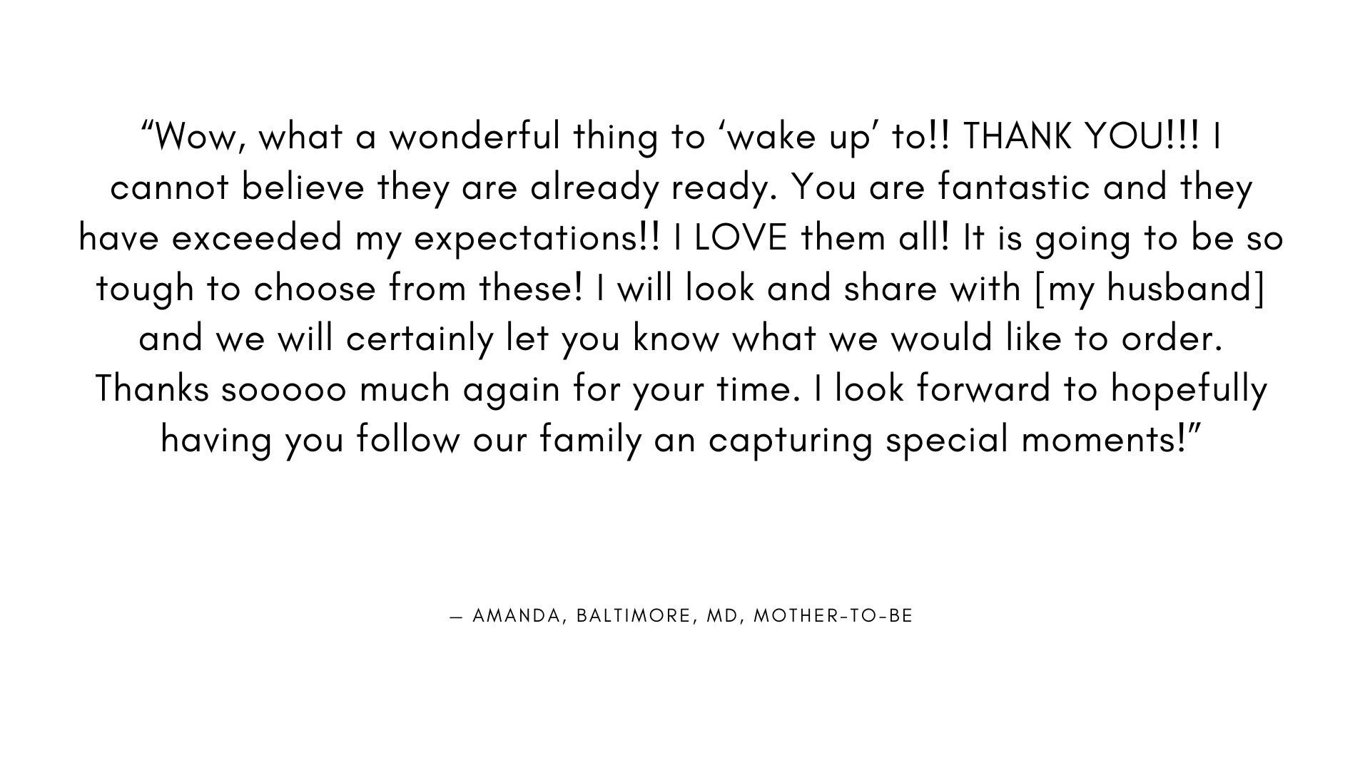  “Wow, what a wonderful thing to ‘wake up’ to!! THANK YOU!!! I cannot believe they are already ready. You are fantastic and they have exceeded my expectations!! I LOVE them all! It is going to be so tough to choose from these! I will look and share w