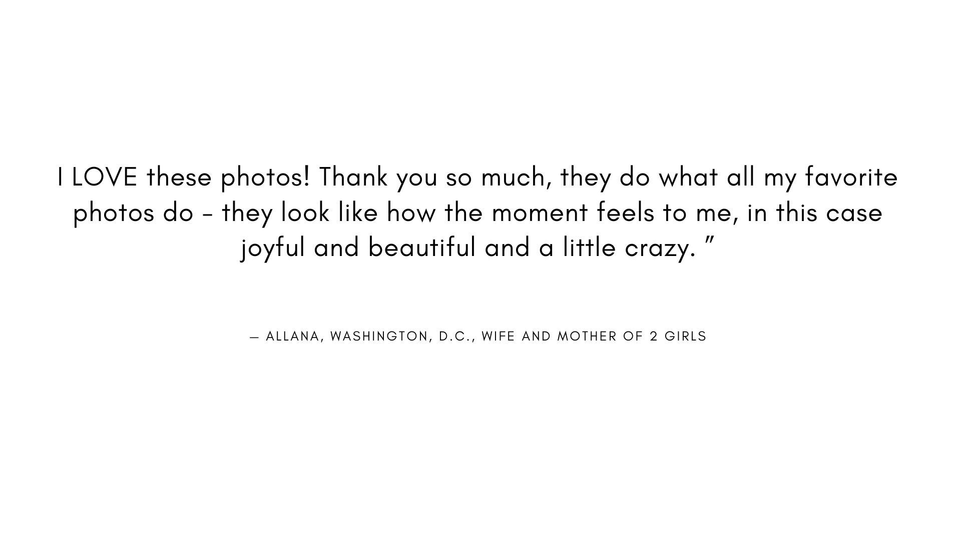  I LOVE these photos! Thank you so much, they do what all my favorite photos do - they look like how the moment feels to me, in this case joyful and beautiful and a little crazy. "  - ALLANA, WASHINGTON, D.C., WIFE AND MOTHER OF 2 GIRLS 