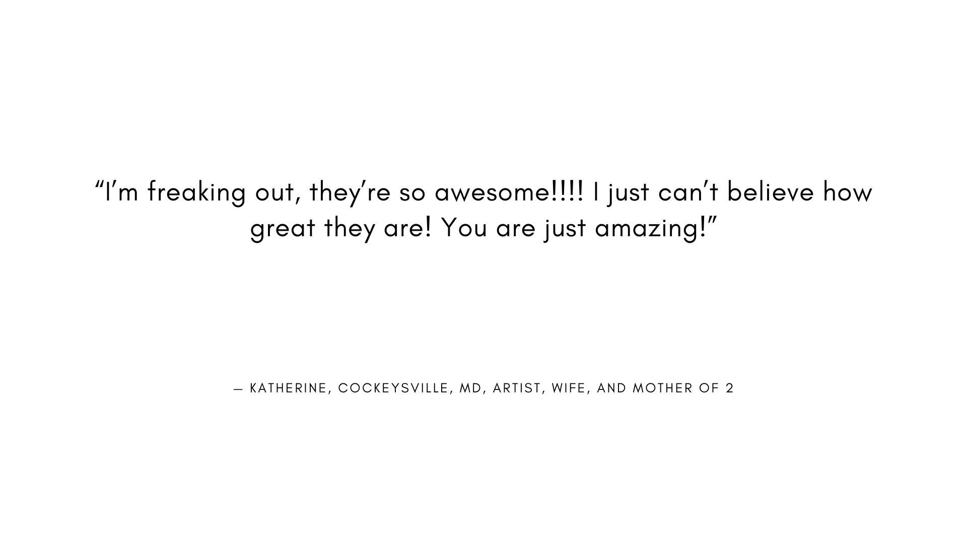  "I'm freaking out, they're so awesome!!!! I just can't believe how great they are! You are just amazing!"  - KATHERINE, COCKEYSVILLE, MD, ARTIST, WIFE, AND MOTHER OF 2 