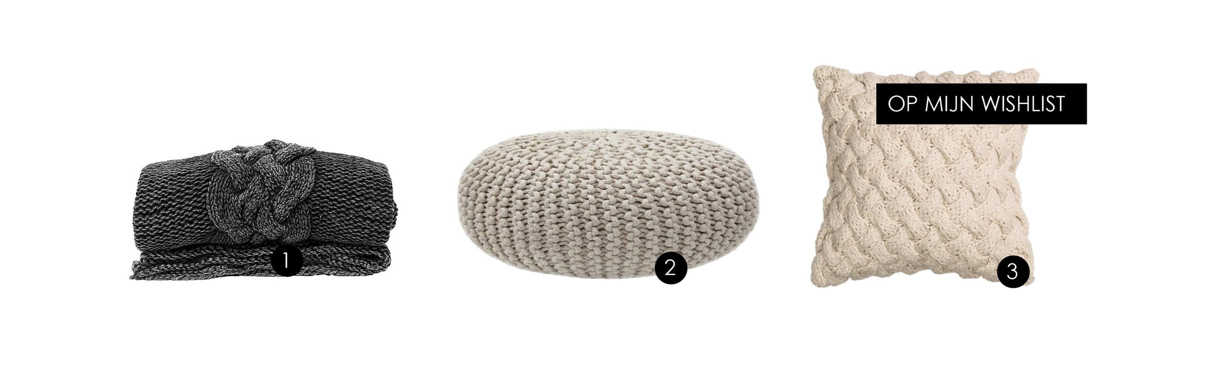 1. Gebreid plaid van HK Living. Prijs: 149,- (via Wehkamp.nl) 2. Gebreide poef van Label51. Prijs: 87,95 (via bol.com) 3. Kabelgebreide kussenhoes van H&M. Prijs: 24,95 (via hm.com)