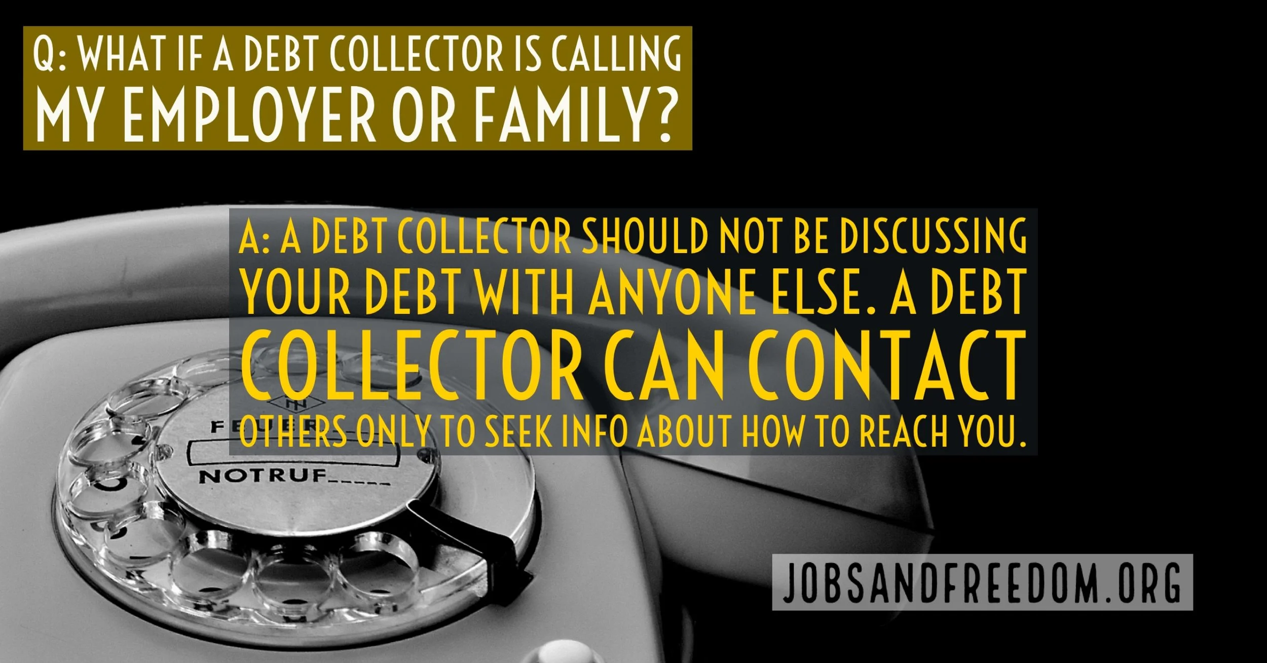 what if a debt collector is calling my employer or family? A debt collector should not be discussing your debt with anyone else. A debt collector can contact others only to seek info on how to reach you.