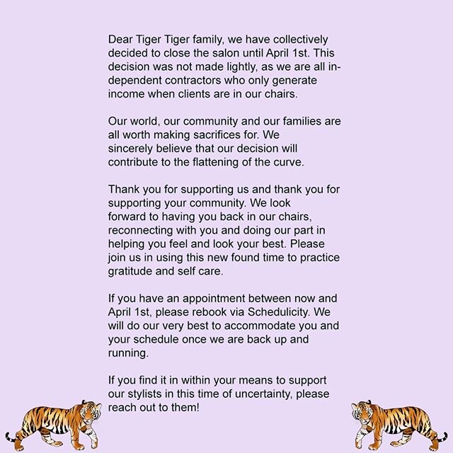 For everyone's safety and health, Tiger Tiger will be closing until April 1st. Please feel free to rebook appointments online through schedulicity via tigertigersalon.com. I will be reaching out individually to clients to let you know of cancellation