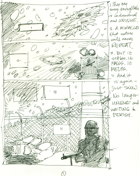 This is from the very first page of "THE CROW: SKINNING THE WOLVES", and it's unique in that James gave me plenty of freedom in the storytelling. I detailed the process in the trade paperback, but I'll try and go through it a little more here. This is how I usually approach a page. I find a piece of scrap paper and work it out in ballpoint or pen; no pencils, otherwise I'd be inclined to perfect it and that's not the point. For me the breakdowns are from the gut, and the fine tuning comes later. If I'm responsible for dialog I'll write it in the side and use loose balloons in the panel to try and make it work with the composition of the art. This page is a little bit of a cheat, as it's really a "splash" broken down into panels to signify a camera move. The idea is to start with the snowflake and the eye follows it down, presumably into this hand, which (reading left to right), follows with a pan over to the soldier with his weapon at the ready.