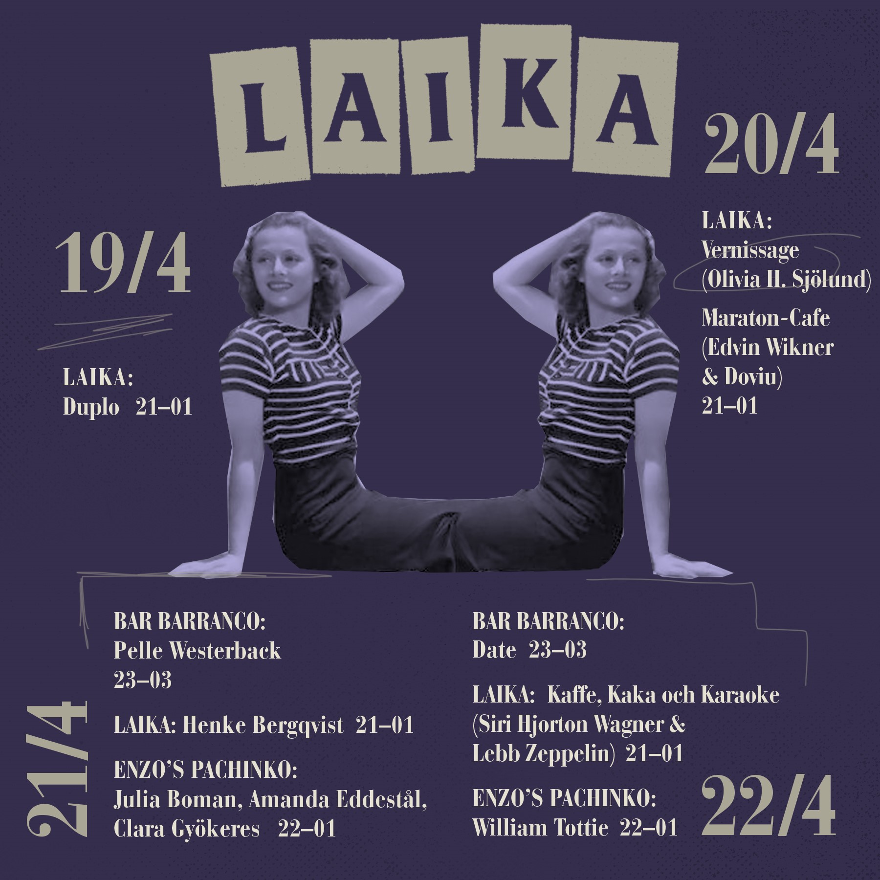 ONSDAG LAIKA Duplo 21-01 TORSDAG LAIKA vernissage (Olivia H. Sjölund) 19-21 Maraton-Cafe (Edvin Wikner & Doviu) 21-01 FREDAG BAR BARRANCO Pelle Westerback 23-03 LAIKA Henke Bergqvist 21-01 ENZOS PACHINKO Julia Boman, Amanda Eddestål, Clara Gyökeres 22-01 LÖRDAG BAR BARRANCO Date 23-03 LAIKA Kaffe, Kaka och Karaoke (Siri Hjorton Wagner & Lebb Zeppelin) 21-01 ENZOS PACHINKO William Tottie 22-01