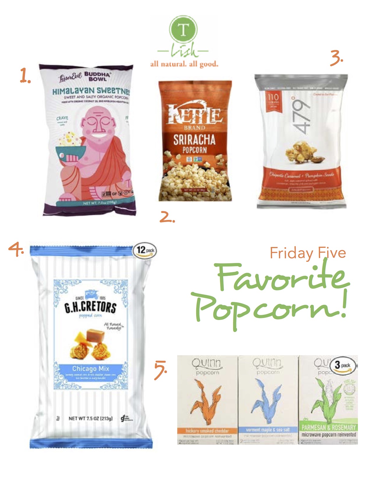 1. Budda Bowl Organic Popcorn Himalayan Sweetness : Himalayan Pink Salt and pure sugar cane give this popcorn the perfect balance between salty and sweet. Lesser Evil also uses organic coconut oil when making their products 2. Kettle Foods Popcorn Sriracha : Everything I love about hot sauce but on popcorn, making this the perfect guilt free snack! 3. 479 Degrees Chipotle Caramel + Pumpkin Seeds : You may be thinking this is too many flavors thrown into one bag but it’s surprisingly delicious. I love it as a snack in the fall and winter months. 4. G.H. Cretors Popcorn Chicago Mix : This stuff is ridiculous! You can’t eat one handful. It’s one of my guilty pleasures. I’ve been known to pack this in my suitcase. 5. Quinn Popcorn: Microwave Popcorn Reinvented : I couldn’t resist since one of my sweet son’s is named Quinn. This is microwave popcorn reinvented! My fave is the Rosemary and Parmesan. 