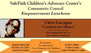 On October 10th Coached into Silence director Chris Gavagan will be in Marietta Georgia to speak at the SafePath Children’s Advocacy Center’s Empowerment Luncheon.
For more info or to sign up, you can check out Safepath’s Events page, under Happenings. http://www.safepath.org/events/happenings%20