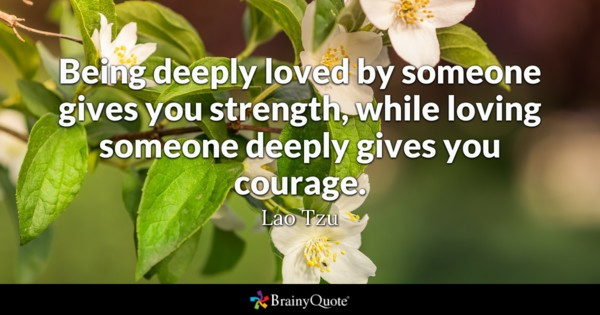 Lao Tzu said “Being deeply loved by someone gives you strength, while loving someone deeply gives your courage.” We have certainly seen such love in action lately.