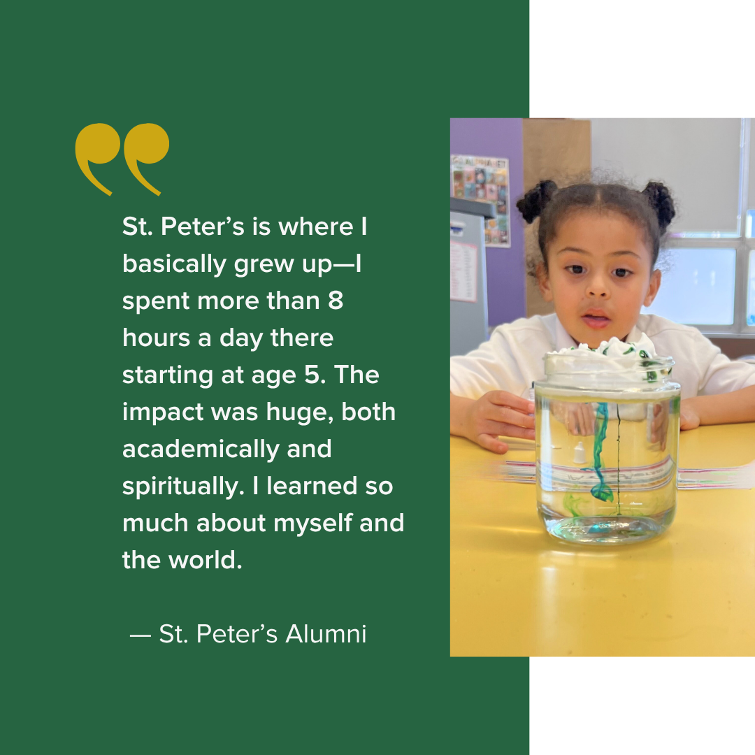  t. Peter’s is where I basically grew up—I spent more than 8 hours a day there starting at age 5. The impact was huge, both academically and spiritually. I learned so much about myself and the world.    — St. Peter’s Alumni 