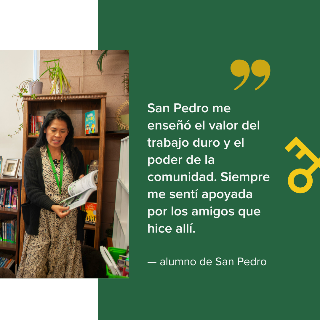  San Pedro me enseñó el valor del trabajo duro y el poder de la comunidad. Siempre me sentí apoyada por los amigos que hice allí.    — alumno de San Pedro 