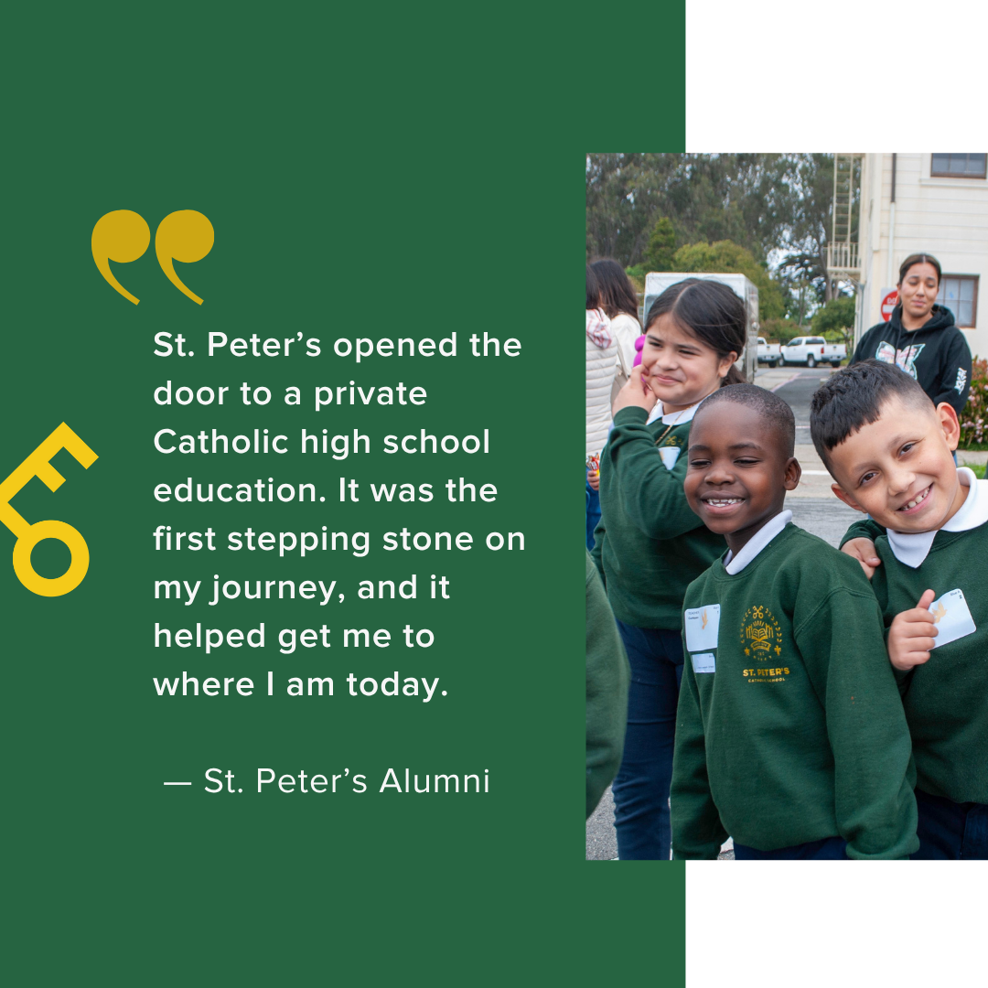  St. Peter’s opened the door to a private Catholic high school education. It was the first stepping stone on my journey, and it helped get me to where I am today.    — St. Peter’s Alumni 